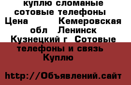 куплю сломаные сотовые телефоны › Цена ­ 100 - Кемеровская обл., Ленинск-Кузнецкий г. Сотовые телефоны и связь » Куплю   